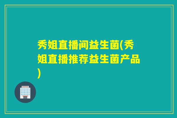 秀姐直播间益生菌(秀姐直播推荐益生菌产品)