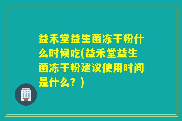 益禾堂益生菌冻干粉什么时候吃(益禾堂益生菌冻干粉建议使用时间是什么？)