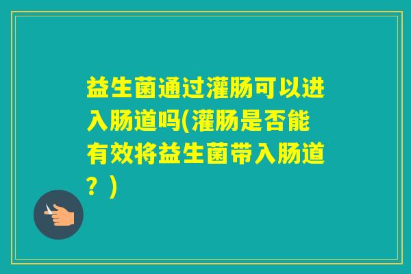 益生菌通过灌肠可以进入肠道吗(灌肠是否能有效将益生菌带入肠道?) 益生菌通过灌肠可以进入肠道吗(灌肠是否能有效将益生菌带入肠道?)