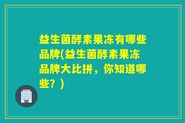 益生菌酵素果冻有哪些品牌(益生菌酵素果冻品牌大比拼，你知道哪些？)