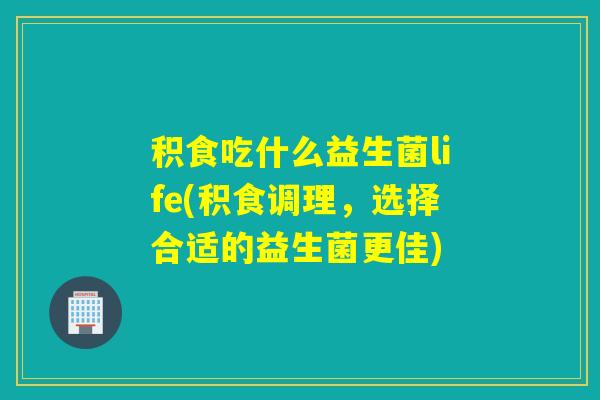 积食吃什么益生菌life(积食调理，选择合适的益生菌更佳)