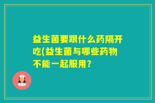 益生菌要跟什么药隔开吃(益生菌与哪些不能一起服用？
