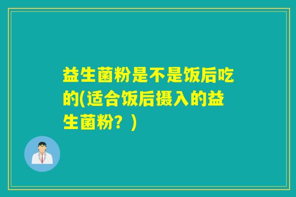 益生菌粉是不是饭后吃的(适合饭后摄入的益生菌粉?) 益生菌粉是不是饭后吃的(适合饭后摄入的益生菌粉?)