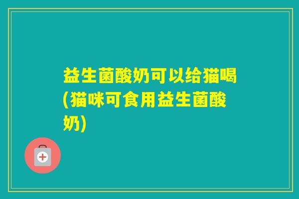 益生菌酸奶可以给猫喝(猫咪可食用益生菌酸奶)