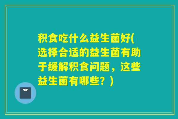 积食吃什么益生菌好(选择合适的益生菌有助于缓解积食问题，这些益生菌有哪些？)
