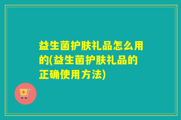 益生菌护肤礼品怎么用的(益生菌护肤礼品的正确使用方法)