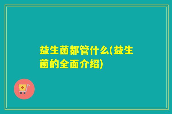 益生菌都管什么(益生菌的全面介绍)