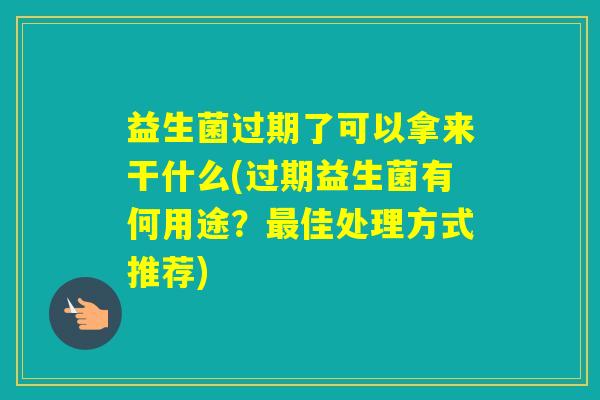 益生菌过期了可以拿来干什么(过期益生菌有何用途？佳处理方式推荐)