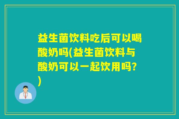 益生菌饮料吃后可以喝酸奶吗(益生菌饮料与酸奶可以一起饮用吗？)