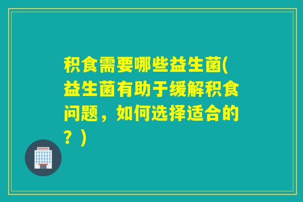 积食需要哪些益生菌(益生菌有助于缓解积食问题，如何选择适合的？)