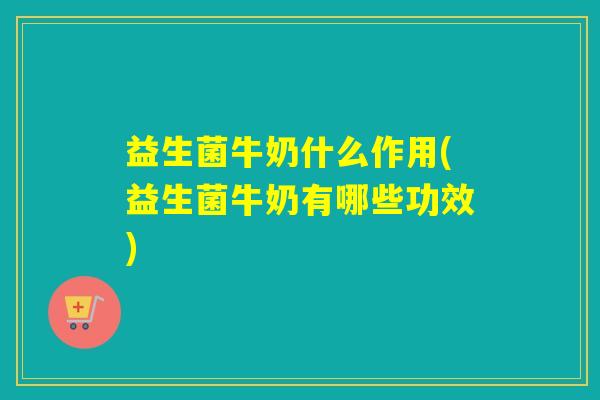 益生菌牛奶什么作用(益生菌牛奶有哪些功效)