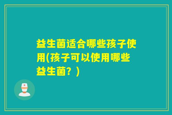 益生菌适合哪些孩子使用(孩子可以使用哪些益生菌？)
