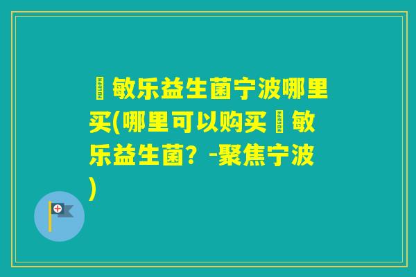 箘敏乐益生菌宁波哪里买(哪里可以购买箘敏乐益生菌？-聚焦宁波)