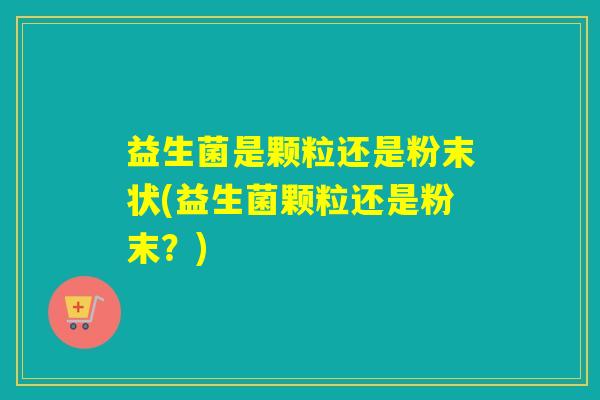 益生菌是颗粒还是粉末状(益生菌颗粒还是粉末？)