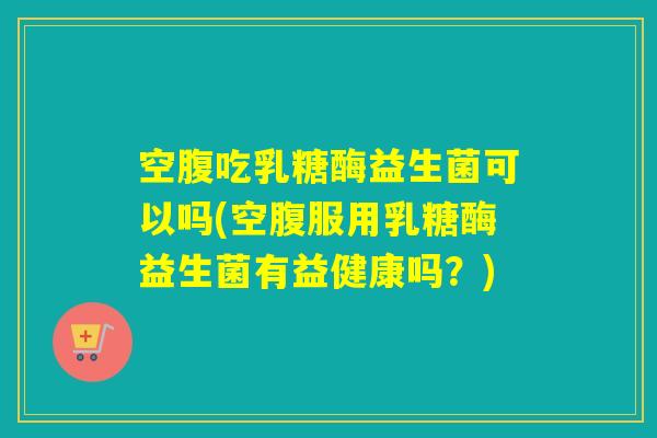空腹吃乳糖酶益生菌可以吗(空腹服用乳糖酶益生菌有益健康吗？)