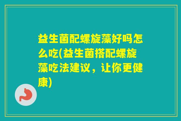 益生菌配螺旋藻好吗怎么吃(益生菌搭配螺旋藻吃法建议，让你更健康)