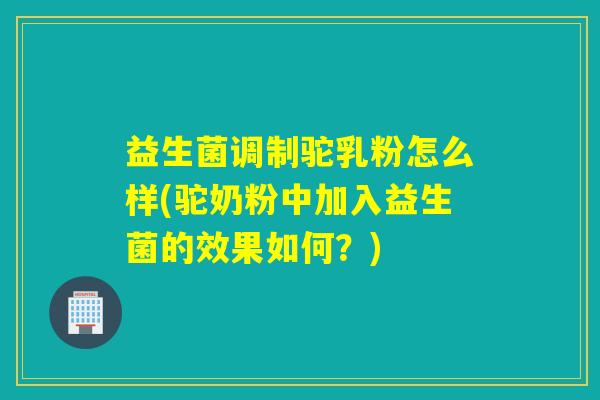 益生菌调制驼乳粉怎么样(驼奶粉中加入益生菌的效果如何？)