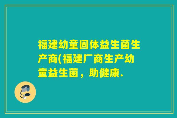 福建幼童固体益生菌生产商(福建厂商生产幼童益生菌，助健康.