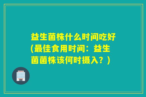 益生菌株什么时间吃好(佳食用时间：益生菌菌株该何时摄入？)