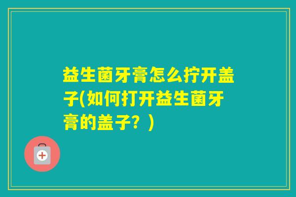 益生菌牙膏怎么拧开盖子(如何打开益生菌牙膏的盖子？)