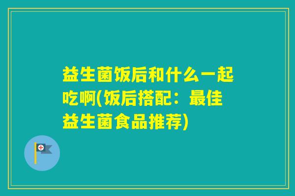 益生菌饭后和什么一起吃啊(饭后搭配：佳益生菌食品推荐)