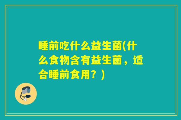 睡前吃什么益生菌(什么食物含有益生菌，适合睡前食用？)