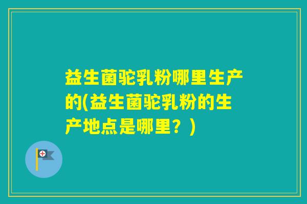 益生菌驼乳粉哪里生产的(益生菌驼乳粉的生产地点是哪里？)