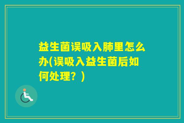 益生菌误吸入里怎么办(误吸入益生菌后如何处理？)