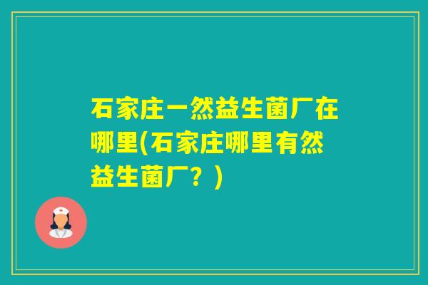 石家庄一然益生菌厂在哪里(石家庄哪里有然益生菌厂？)