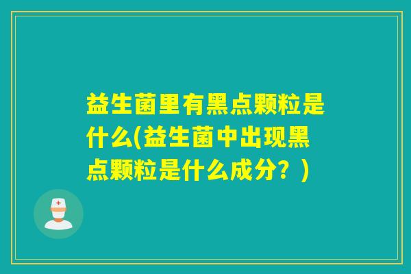 益生菌里有黑点颗粒是什么(益生菌中出现黑点颗粒是什么成分？)