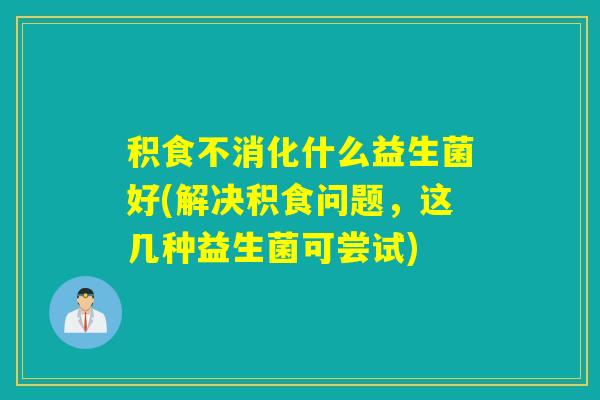 积食不消化什么益生菌好(解决积食问题，这几种益生菌可尝试)