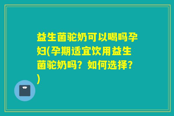 益生菌驼奶可以喝吗孕妇(孕期适宜饮用益生菌驼奶吗？如何选择？)