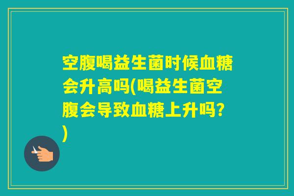 空腹喝益生菌时候会升高吗(喝益生菌空腹会导致上升吗？)