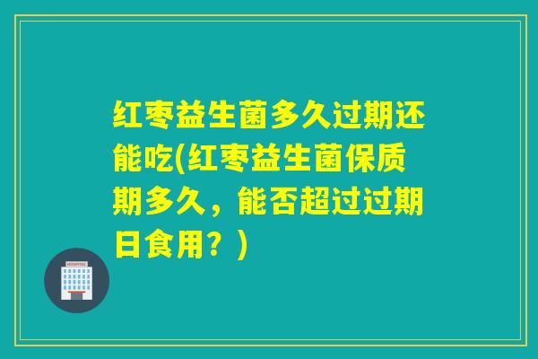 红枣益生菌多久过期还能吃(红枣益生菌保质期多久，能否超过过期日食用？)
