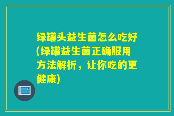 绿罐头益生菌怎么吃好(绿罐益生菌正确服用方法解析，让你吃的更健康)