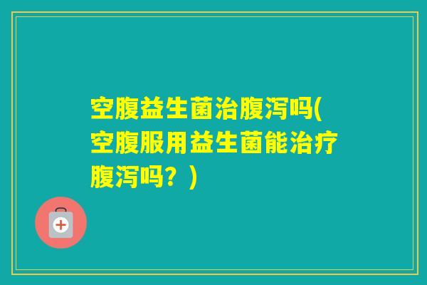 空腹益生菌吗(空腹服用益生菌能吗？)