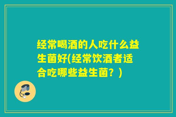 经常喝酒的人吃什么益生菌好(经常饮酒者适合吃哪些益生菌？)