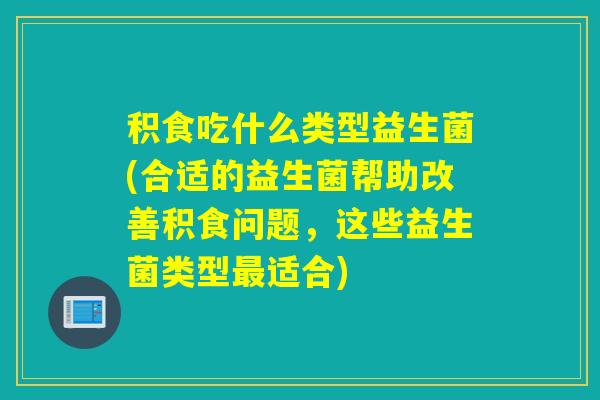 积食吃什么类型益生菌(合适的益生菌帮助改善积食问题，这些益生菌类型适合)