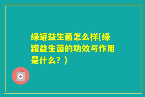 绿罐益生菌怎么样(绿罐益生菌的功效与作用是什么？)