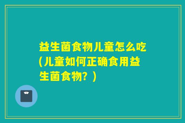 益生菌食物儿童怎么吃(儿童如何正确食用益生菌食物？)