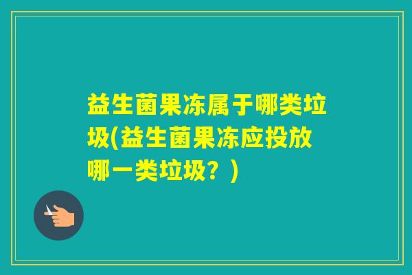 益生菌果冻属于哪类垃圾(益生菌果冻应投放哪一类垃圾?) 益生菌果冻属于哪类垃圾(益生菌果冻应投放哪一类垃圾?)