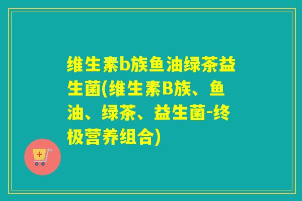 维生素b族鱼油绿茶益生菌(维生素B族、鱼油、绿茶、益生菌-终极营养组合)