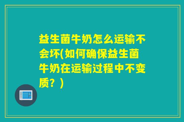 益生菌牛奶怎么运输不会坏(如何确保益生菌牛奶在运输过程中不变质？)