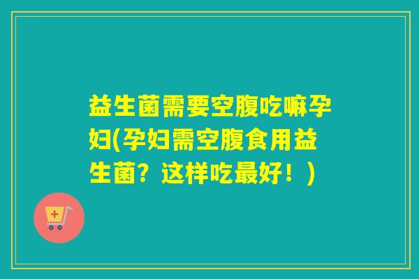 益生菌需要空腹吃嘛孕妇(孕妇需空腹食用益生菌？这样吃好！)