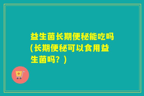 益生菌长期能吃吗(长期可以食用益生菌吗？)