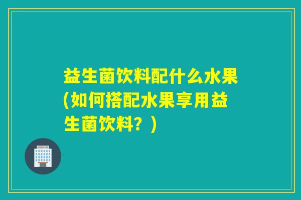 益生菌饮料配什么水果(如何搭配水果享用益生菌饮料？)