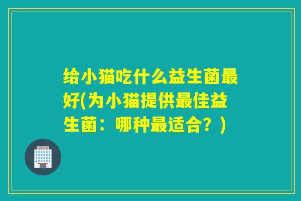 给小猫吃什么益生菌好(为小猫提供佳益生菌：哪种适合？)