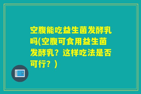 空腹能吃益生菌发酵乳吗(空腹可食用益生菌发酵乳？这样吃法是否可行？)