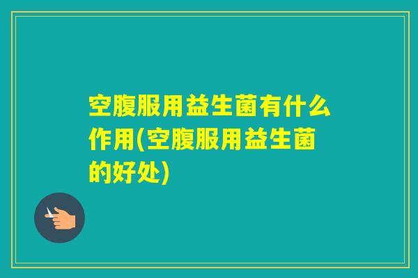 空腹服用益生菌有什么作用(空腹服用益生菌的好处)