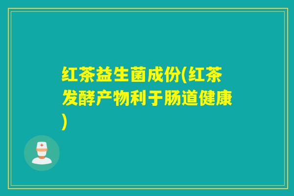红茶益生菌成份(红茶发酵产物利于肠道健康)